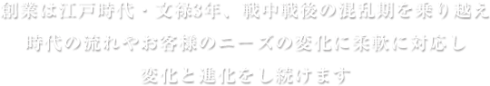 創業は江戸時代・文禄3年戦中戦後の混乱期を乗り越え時代の流れやお客様のニーズの変化に柔軟に対応し変化と進化をし続けます